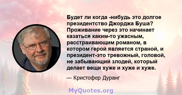 Будет ли когда -нибудь это долгое президентство Джорджа Буша? Проживание через это начинает казаться каким-то ужасным, расстраивающим романом, в котором герой является страной, и президент-это тревожный, головой, не