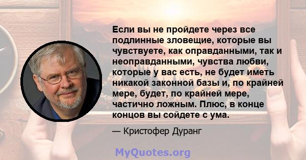 Если вы не пройдете через все подлинные зловещие, которые вы чувствуете, как оправданными, так и неоправданными, чувства любви, которые у вас есть, не будет иметь никакой законной базы и, по крайней мере, будет, по