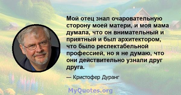 Мой отец знал очаровательную сторону моей матери, и моя мама думала, что он внимательный и приятный и был архитектором, что было респектабельной профессией, но я не думаю, что они действительно узнали друг друга.