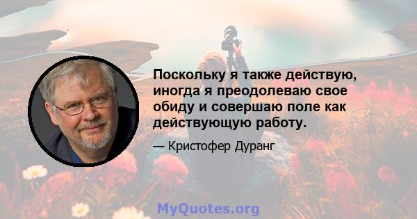 Поскольку я также действую, иногда я преодолеваю свое обиду и совершаю поле как действующую работу.