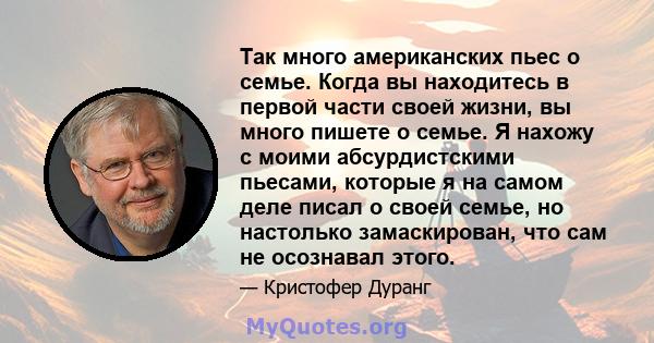 Так много американских пьес о семье. Когда вы находитесь в первой части своей жизни, вы много пишете о семье. Я нахожу с моими абсурдистскими пьесами, которые я на самом деле писал о своей семье, но настолько