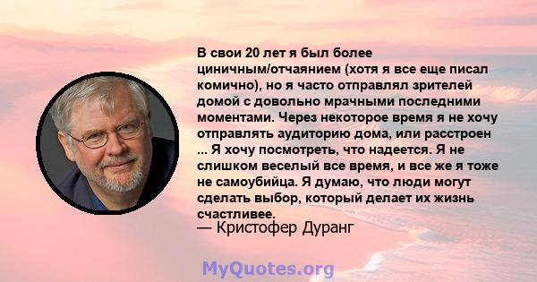 В свои 20 лет я был более циничным/отчаянием (хотя я все еще писал комично), но я часто отправлял зрителей домой с довольно мрачными последними моментами. Через некоторое время я не хочу отправлять аудиторию дома, или