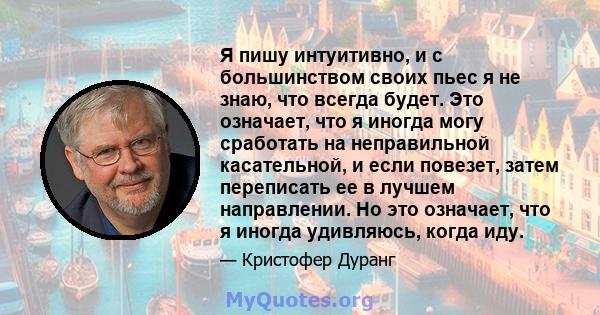 Я пишу интуитивно, и с большинством своих пьес я не знаю, что всегда будет. Это означает, что я иногда могу сработать на неправильной касательной, и если повезет, затем переписать ее в лучшем направлении. Но это