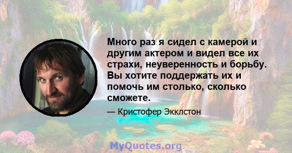 Много раз я сидел с камерой и другим актером и видел все их страхи, неуверенность и борьбу. Вы хотите поддержать их и помочь им столько, сколько сможете.