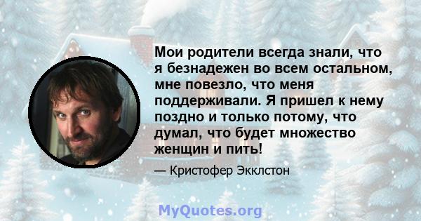 Мои родители всегда знали, что я безнадежен во всем остальном, мне повезло, что меня поддерживали. Я пришел к нему поздно и только потому, что думал, что будет множество женщин и пить!