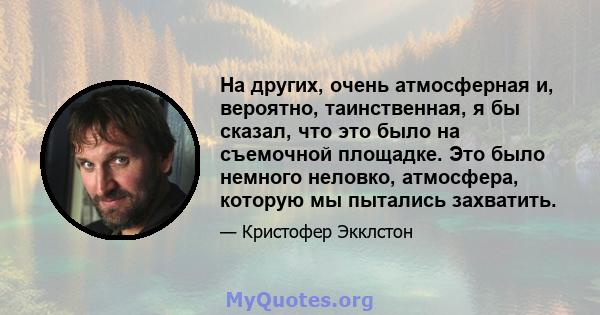 На других, очень атмосферная и, вероятно, таинственная, я бы сказал, что это было на съемочной площадке. Это было немного неловко, атмосфера, которую мы пытались захватить.