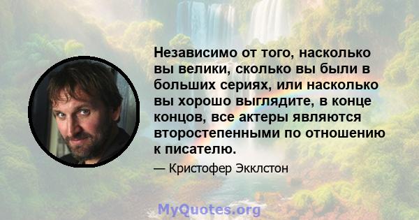 Независимо от того, насколько вы велики, сколько вы были в больших сериях, или насколько вы хорошо выглядите, в конце концов, все актеры являются второстепенными по отношению к писателю.