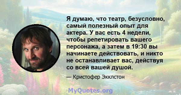 Я думаю, что театр, безусловно, самый полезный опыт для актера. У вас есть 4 недели, чтобы репетировать вашего персонажа, а затем в 19:30 вы начинаете действовать, и никто не останавливает вас, действуя со всей вашей