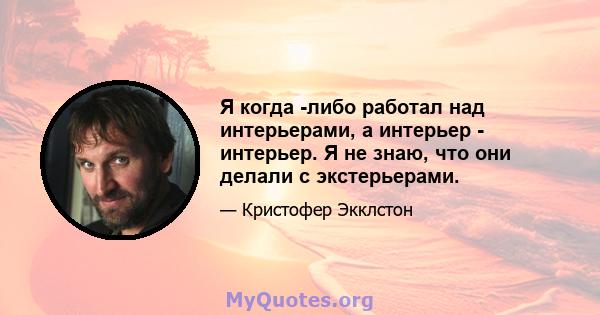 Я когда -либо работал над интерьерами, а интерьер - интерьер. Я не знаю, что они делали с экстерьерами.