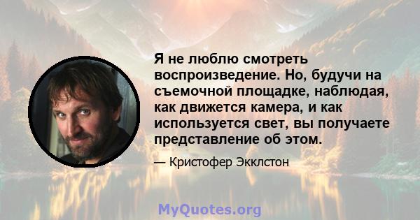 Я не люблю смотреть воспроизведение. Но, будучи на съемочной площадке, наблюдая, как движется камера, и как используется свет, вы получаете представление об этом.