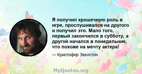 Я получил крошечную роль в игре, прослушивался на другого и получил это. Мало того, первый закончился в субботу, а другой начался в понедельник, что похоже на мечту актера!