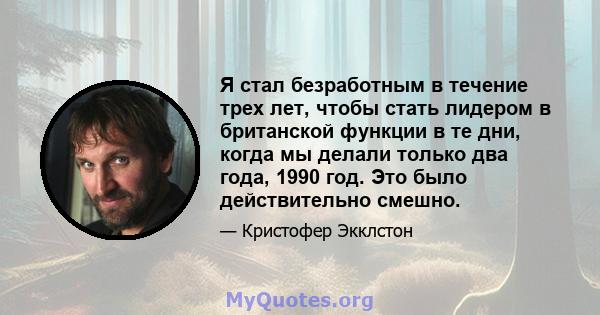 Я стал безработным в течение трех лет, чтобы стать лидером в британской функции в те дни, когда мы делали только два года, 1990 год. Это было действительно смешно.