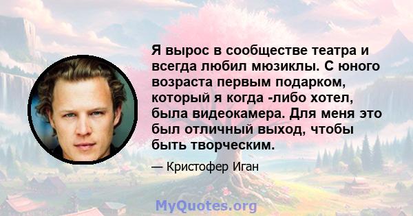 Я вырос в сообществе театра и всегда любил мюзиклы. С юного возраста первым подарком, который я когда -либо хотел, была видеокамера. Для меня это был отличный выход, чтобы быть творческим.