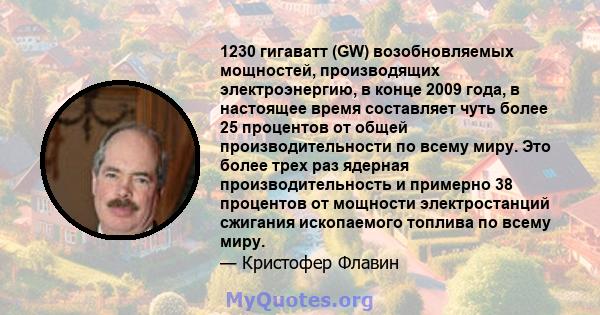 1230 гигаватт (GW) возобновляемых мощностей, производящих электроэнергию, в конце 2009 года, в настоящее время составляет чуть более 25 процентов от общей производительности по всему миру. Это более трех раз ядерная