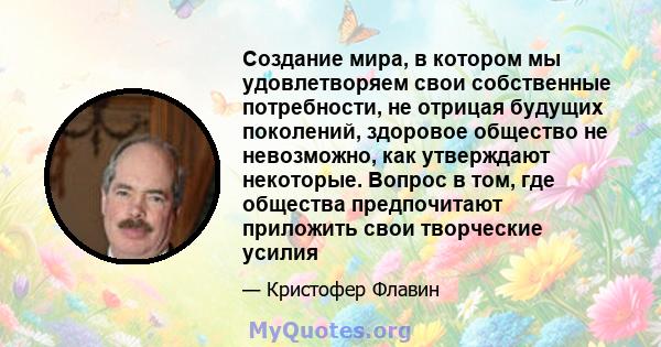 Создание мира, в котором мы удовлетворяем свои собственные потребности, не отрицая будущих поколений, здоровое общество не невозможно, как утверждают некоторые. Вопрос в том, где общества предпочитают приложить свои