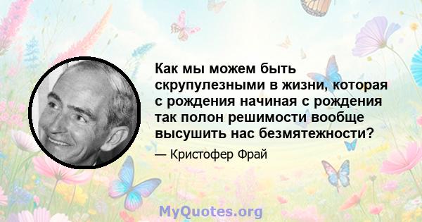 Как мы можем быть скрупулезными в жизни, которая с рождения начиная с рождения так полон решимости вообще высушить нас безмятежности?