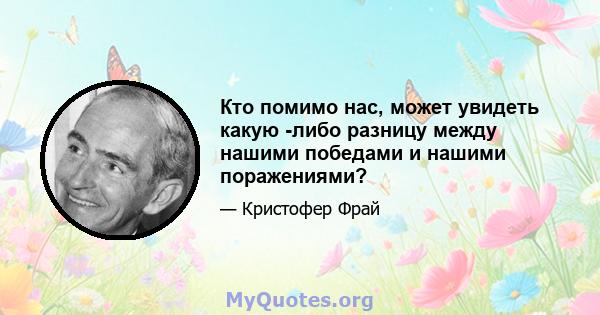 Кто помимо нас, может увидеть какую -либо разницу между нашими победами и нашими поражениями?