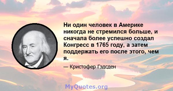 Ни один человек в Америке никогда не стремился больше, и сначала более успешно создал Конгресс в 1765 году, а затем поддержать его после этого, чем я.