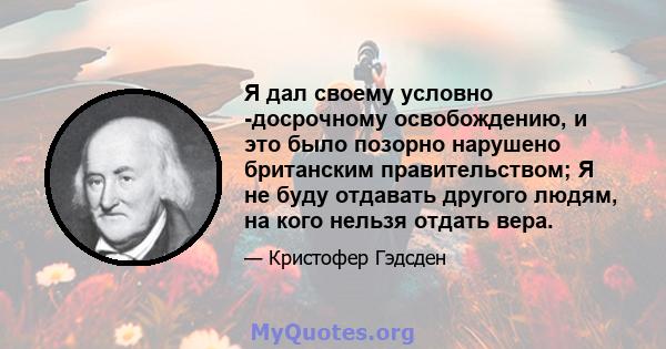 Я дал своему условно -досрочному освобождению, и это было позорно нарушено британским правительством; Я не буду отдавать другого людям, на кого нельзя отдать вера.