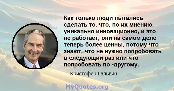 Как только люди пытались сделать то, что, по их мнению, уникально инновационно, и это не работает, они на самом деле теперь более ценны, потому что знают, что не нужно попробовать в следующий раз или что попробовать по