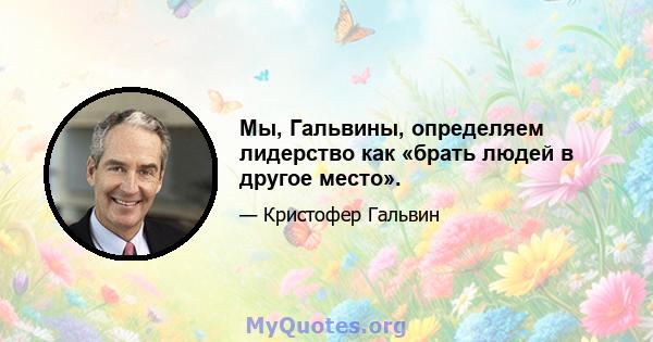 Мы, Гальвины, определяем лидерство как «брать людей в другое место».