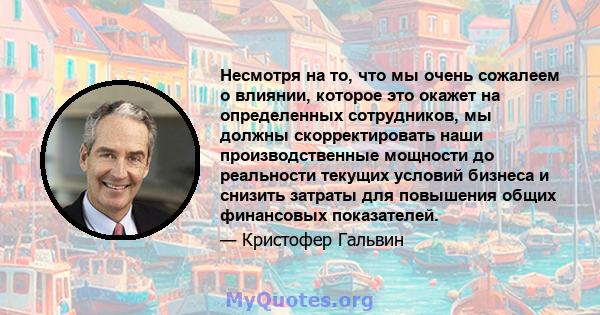 Несмотря на то, что мы очень сожалеем о влиянии, которое это окажет на определенных сотрудников, мы должны скорректировать наши производственные мощности до реальности текущих условий бизнеса и снизить затраты для