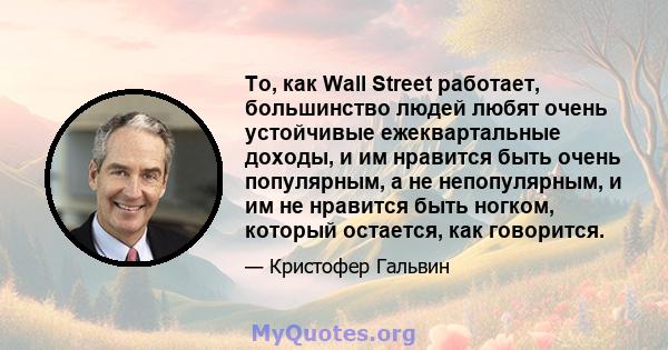 То, как Wall Street работает, большинство людей любят очень устойчивые ежеквартальные доходы, и им нравится быть очень популярным, а не непопулярным, и им не нравится быть ногком, который остается, как говорится.