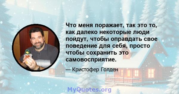 Что меня поражает, так это то, как далеко некоторые люди пойдут, чтобы оправдать свое поведение для себя, просто чтобы сохранить это самовосприятие.