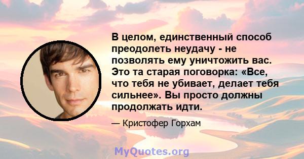 В целом, единственный способ преодолеть неудачу - не позволять ему уничтожить вас. Это та старая поговорка: «Все, что тебя не убивает, делает тебя сильнее». Вы просто должны продолжать идти.