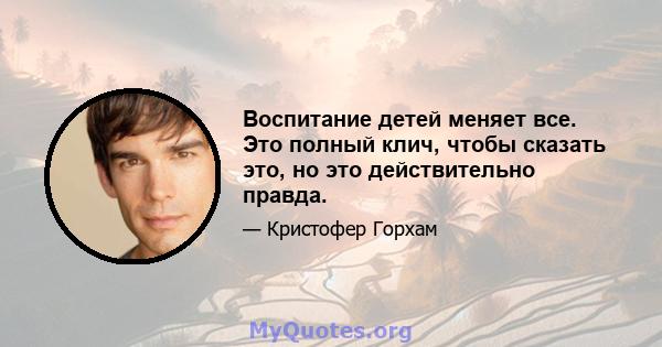 Воспитание детей меняет все. Это полный клич, чтобы сказать это, но это действительно правда.