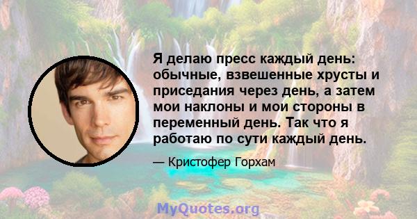 Я делаю пресс каждый день: обычные, взвешенные хрусты и приседания через день, а затем мои наклоны и мои стороны в переменный день. Так что я работаю по сути каждый день.