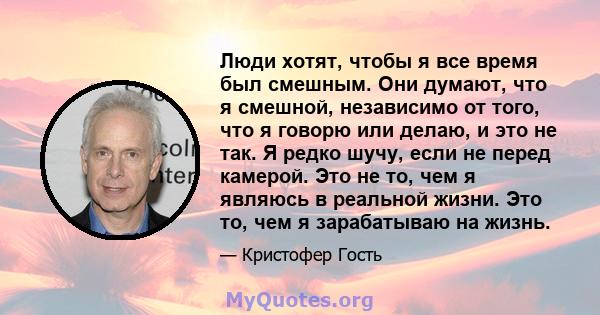 Люди хотят, чтобы я все время был смешным. Они думают, что я смешной, независимо от того, что я говорю или делаю, и это не так. Я редко шучу, если не перед камерой. Это не то, чем я являюсь в реальной жизни. Это то, чем 