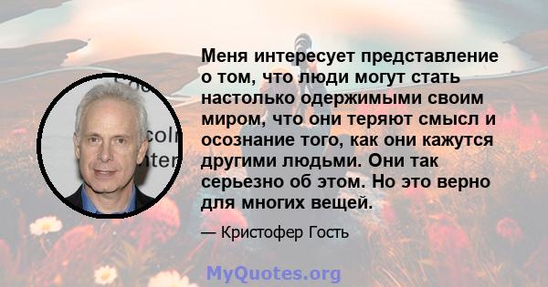 Меня интересует представление о том, что люди могут стать настолько одержимыми своим миром, что они теряют смысл и осознание того, как они кажутся другими людьми. Они так серьезно об этом. Но это верно для многих вещей.