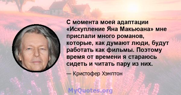 С момента моей адаптации «Искупление Яна Макьюана» мне прислали много романов, которые, как думают люди, будут работать как фильмы. Поэтому время от времени я стараюсь сидеть и читать пару из них.