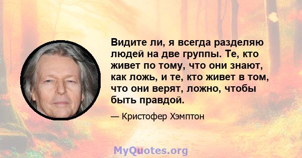 Видите ли, я всегда разделяю людей на две группы. Те, кто живет по тому, что они знают, как ложь, и те, кто живет в том, что они верят, ложно, чтобы быть правдой.