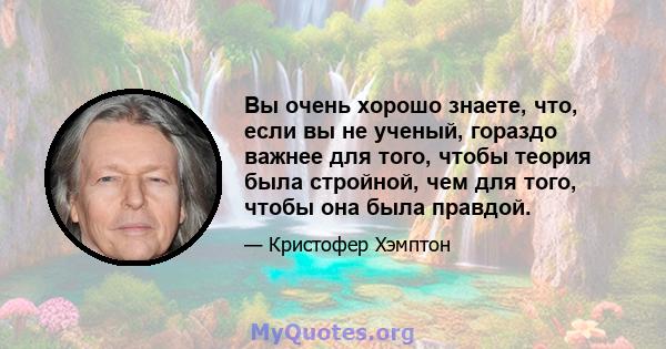 Вы очень хорошо знаете, что, если вы не ученый, гораздо важнее для того, чтобы теория была стройной, чем для того, чтобы она была правдой.