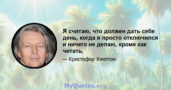 Я считаю, что должен дать себе день, когда я просто отключился и ничего не делаю, кроме как читать.