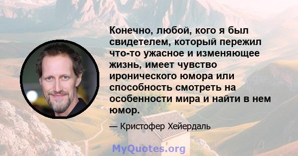 Конечно, любой, кого я был свидетелем, который пережил что-то ужасное и изменяющее жизнь, имеет чувство иронического юмора или способность смотреть на особенности мира и найти в нем юмор.