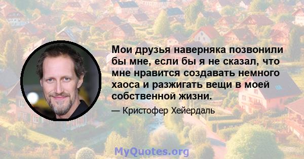 Мои друзья наверняка позвонили бы мне, если бы я не сказал, что мне нравится создавать немного хаоса и разжигать вещи в моей собственной жизни.