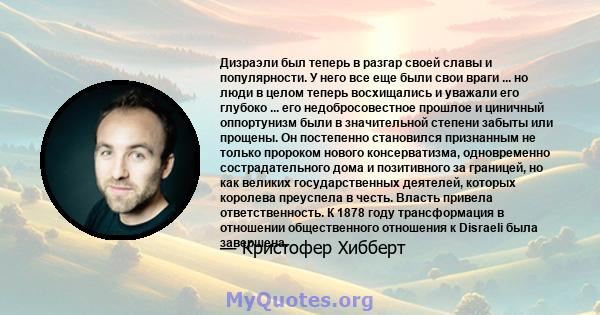 Дизраэли был теперь в разгар своей славы и популярности. У него все еще были свои враги ... но люди в целом теперь восхищались и уважали его глубоко ... его недобросовестное прошлое и циничный оппортунизм были в