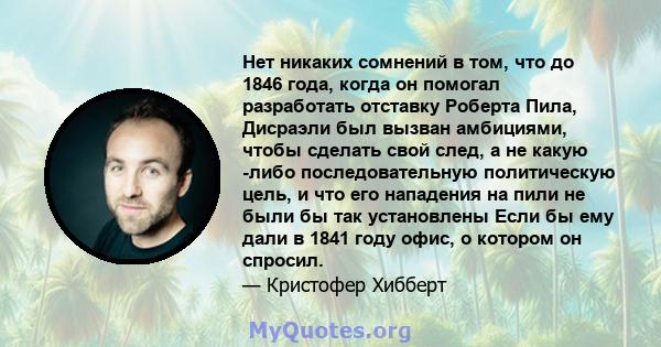 Нет никаких сомнений в том, что до 1846 года, когда он помогал разработать отставку Роберта Пила, Дисраэли был вызван амбициями, чтобы сделать свой след, а не какую -либо последовательную политическую цель, и что его