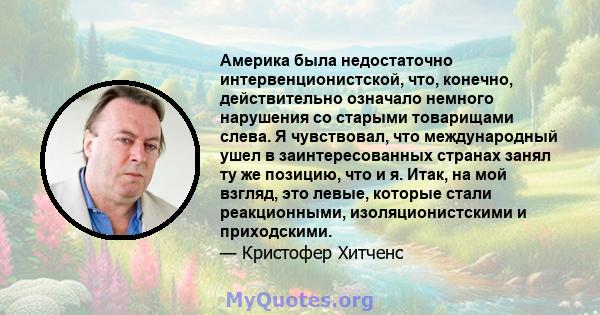 Америка была недостаточно интервенционистской, что, конечно, действительно означало немного нарушения со старыми товарищами слева. Я чувствовал, что международный ушел в заинтересованных странах занял ту же позицию, что 