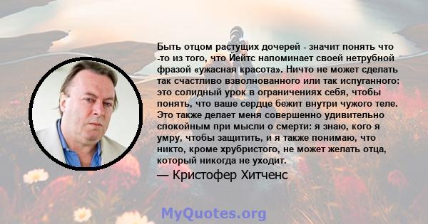 Быть отцом растущих дочерей - значит понять что -то из того, что Йейтс напоминает своей нетрубной фразой «ужасная красота». Ничто не может сделать так счастливо взволнованного или так испуганного: это солидный урок в