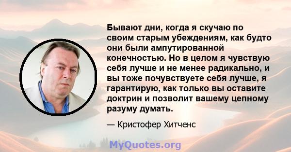 Бывают дни, когда я скучаю по своим старым убеждениям, как будто они были ампутированной конечностью. Но в целом я чувствую себя лучше и не менее радикально, и вы тоже почувствуете себя лучше, я гарантирую, как только