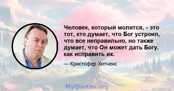 Человек, который молится, - это тот, кто думает, что Бог устроил, что все неправильно, но также думает, что Он может дать Богу, как исправить их.