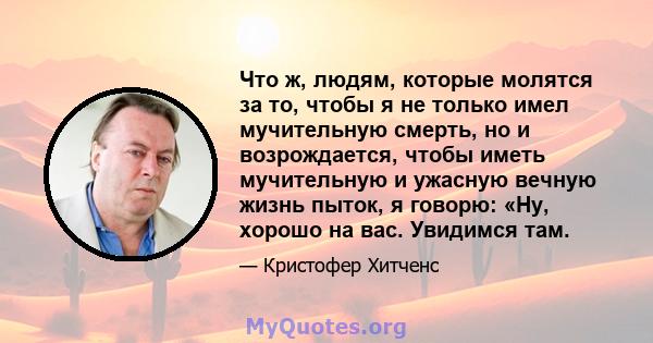 Что ж, людям, которые молятся за то, чтобы я не только имел мучительную смерть, но и возрождается, чтобы иметь мучительную и ужасную вечную жизнь пыток, я говорю: «Ну, хорошо на вас. Увидимся там.