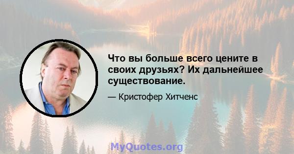 Что вы больше всего цените в своих друзьях? Их дальнейшее существование.