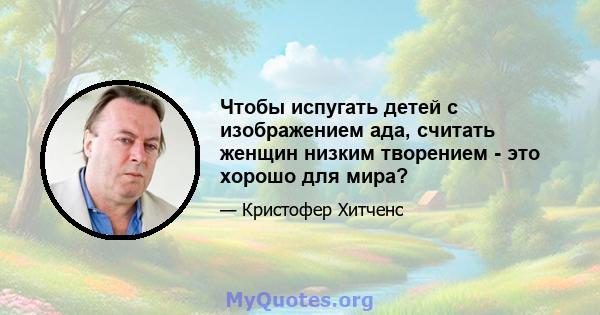 Чтобы испугать детей с изображением ада, считать женщин низким творением - это хорошо для мира?