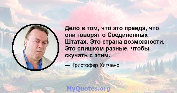 Дело в том, что это правда, что они говорят о Соединенных Штатах. Это страна возможности. Это слишком разные, чтобы скучать с этим.