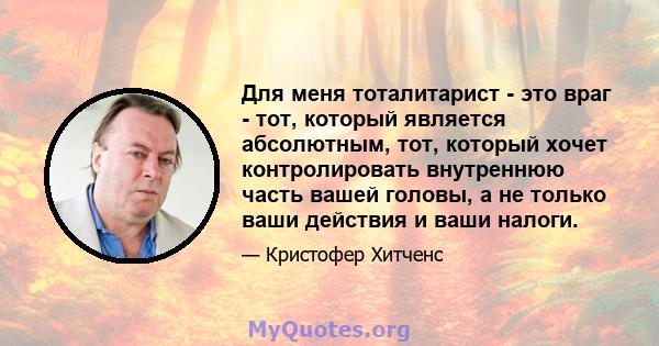 Для меня тоталитарист - это враг - тот, который является абсолютным, тот, который хочет контролировать внутреннюю часть вашей головы, а не только ваши действия и ваши налоги.